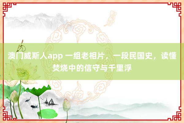 澳门威斯人app 一组老相片，一段民国史，读懂焚烧中的信守与千里浮