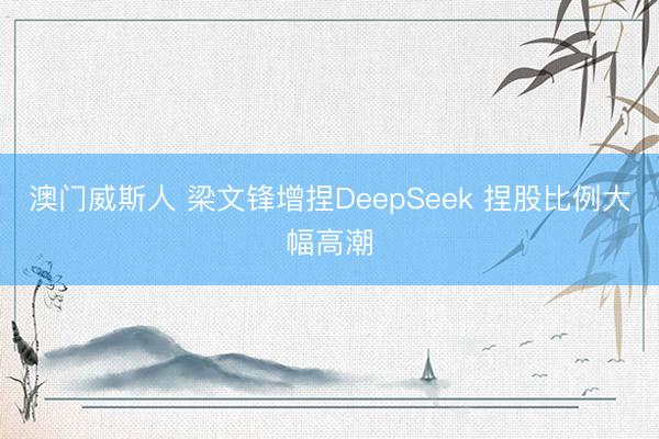 澳门威斯人 梁文锋增捏DeepSeek 捏股比例大幅高潮
