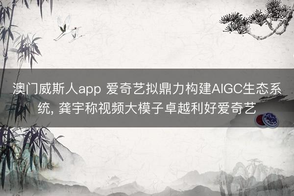 澳门威斯人app 爱奇艺拟鼎力构建AIGC生态系统， 龚宇称视频大模子卓越利好爱奇艺