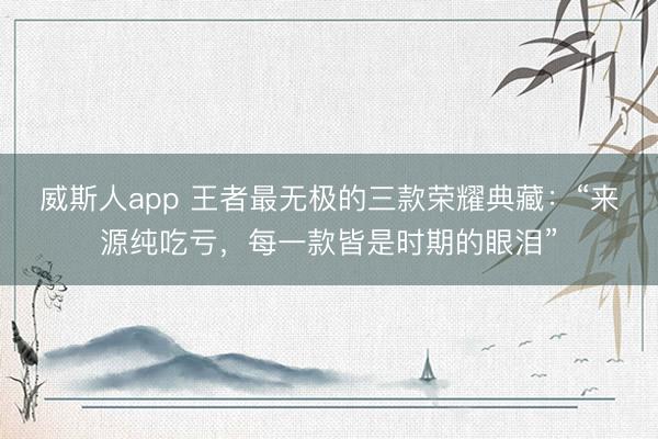 威斯人app 王者最无极的三款荣耀典藏：“来源纯吃亏，每一款皆是时期的眼泪”