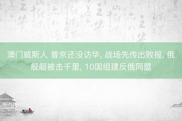 澳门威斯人 普京还没访华， 战场先传出败报， 俄舰艇被击千里， 10国组建反俄同盟