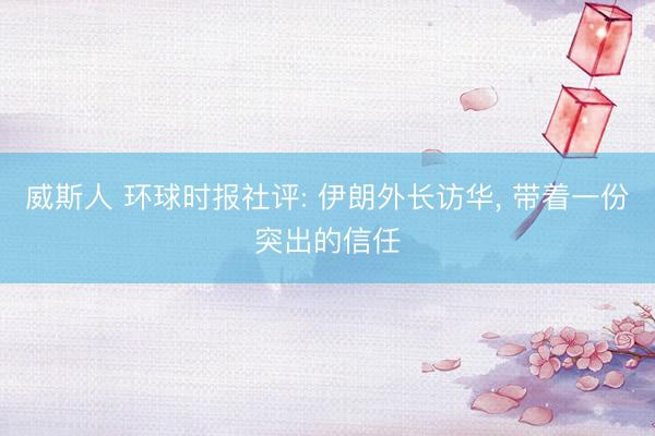 威斯人 环球时报社评: 伊朗外长访华， 带着一份突出的信任