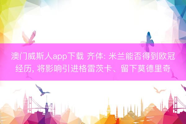 澳门威斯人app下载 齐体: 米兰能否得到欧冠经历， 将影响引进格雷茨卡、留下莫德里奇