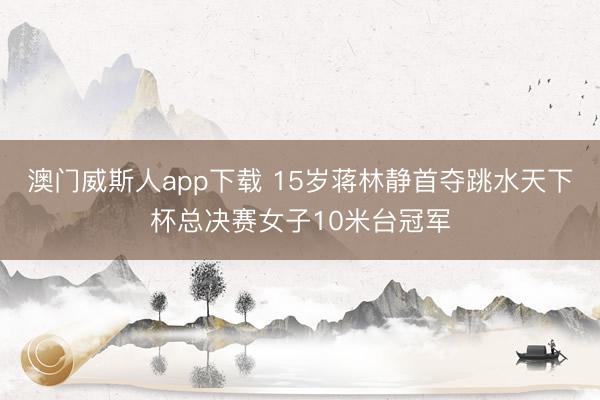 澳门威斯人app下载 15岁蒋林静首夺跳水天下杯总决赛女子10米台冠军