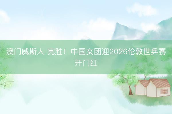 澳门威斯人 完胜！中国女团迎2026伦敦世乒赛开门红