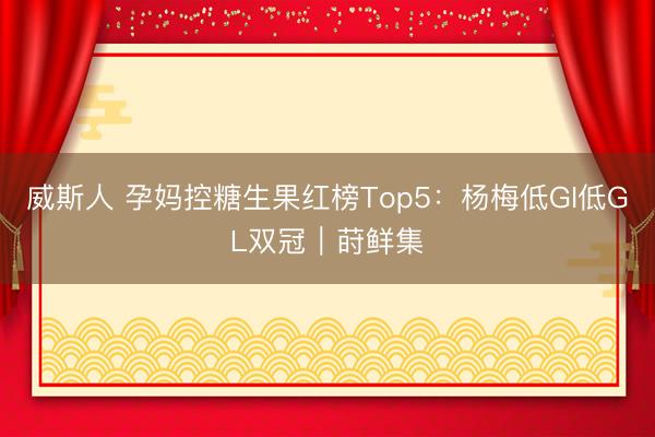 威斯人 孕妈控糖生果红榜Top5：杨梅低GI低GL双冠｜莳鲜集